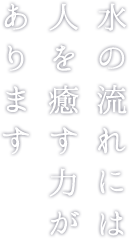 水の流れには人を癒す力があります